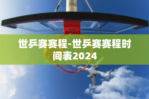 世乒赛赛程-世乒赛赛程时间表2024